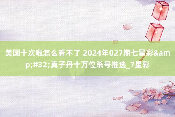 美国十次啦怎么看不了 2024年027期七星彩&#32;真子丹十万位杀号推选_7星彩