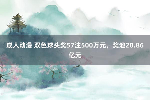 成人动漫 双色球头奖57注500万元，奖池20.86亿元