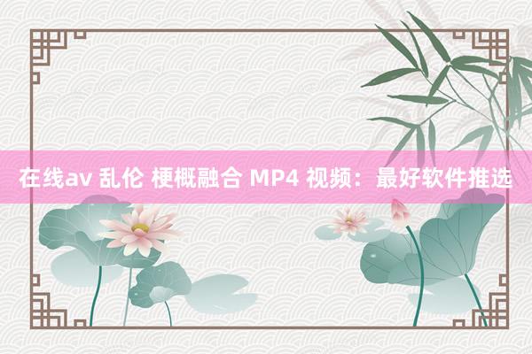 在线av 乱伦 梗概融合 MP4 视频：最好软件推选