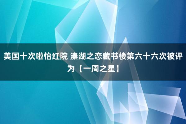 美国十次啦怡红院 溱湖之恋藏书楼第六十六次被评为【一周之星】