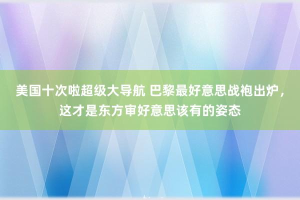 美国十次啦超级大导航 巴黎最好意思战袍出炉，这才是东方审好意思该有的姿态