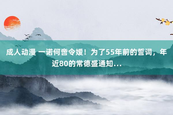 成人动漫 一诺何啻令嫒！为了55年前的誓词，年近80的常德盛通知…