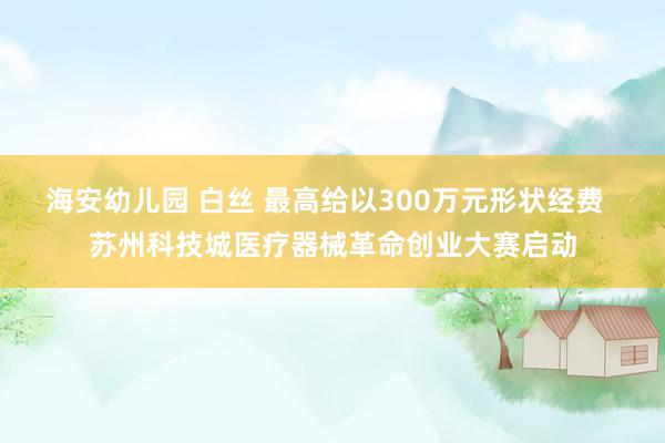 海安幼儿园 白丝 最高给以300万元形状经费  苏州科技城医疗器械革命创业大赛启动