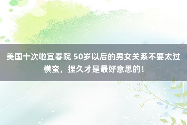 美国十次啦宜春院 50岁以后的男女关系不要太过横蛮，捏久才是最好意思的！