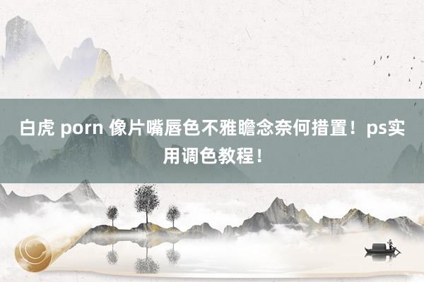 白虎 porn 像片嘴唇色不雅瞻念奈何措置！ps实用调色教程！