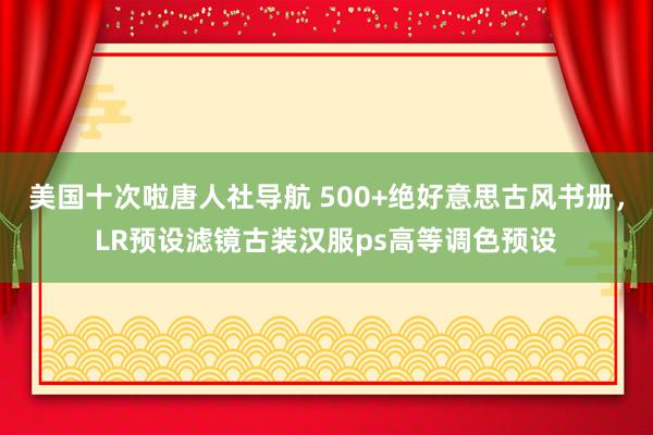 美国十次啦唐人社导航 500+绝好意思古风书册，LR预设滤镜古装汉服ps高等调色预设