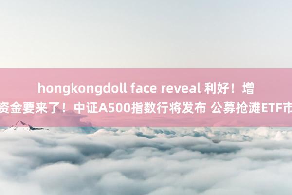 hongkongdoll face reveal 利好！增量资金要来了！中证A500指数行将发布 公募抢滩ETF市集