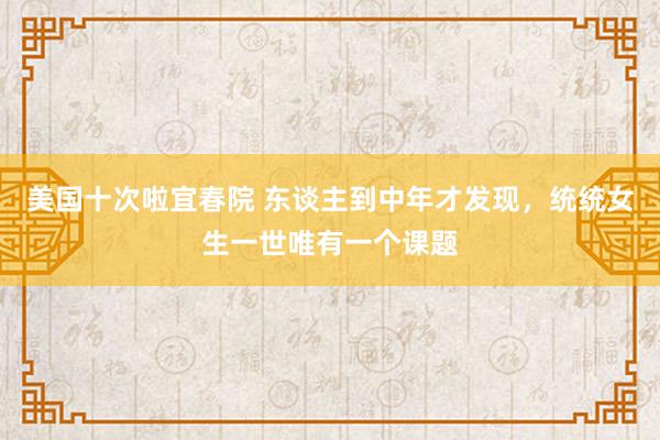 美国十次啦宜春院 东谈主到中年才发现，统统女生一世唯有一个课题