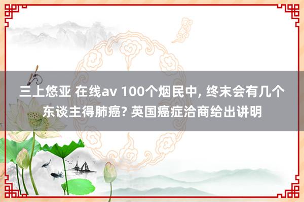 三上悠亚 在线av 100个烟民中， 终末会有几个东谈主得肺癌? 英国癌症洽商给出讲明