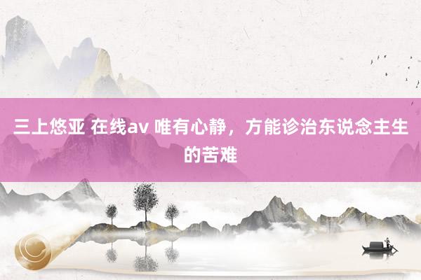 三上悠亚 在线av 唯有心静，方能诊治东说念主生的苦难