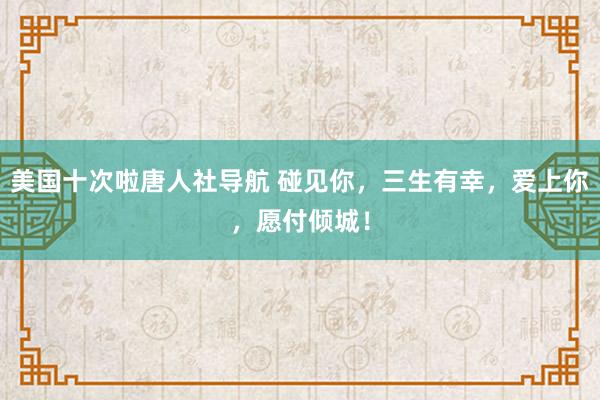 美国十次啦唐人社导航 碰见你，三生有幸，爱上你，愿付倾城！