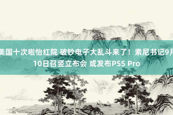 美国十次啦怡红院 破钞电子大乱斗来了！索尼书记9月10日召竖立布会 或发布PS5 Pro