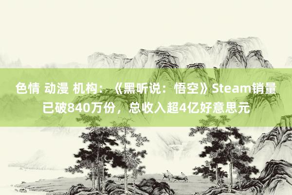 色情 动漫 机构：《黑听说：悟空》Steam销量已破840万份，总收入超4亿好意思元