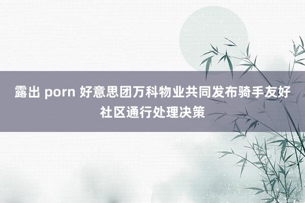 露出 porn 好意思团万科物业共同发布骑手友好社区通行处理决策