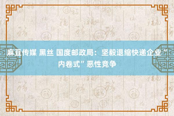 麻豆传媒 黑丝 国度邮政局：坚毅退缩快递企业“内卷式”恶性竞争