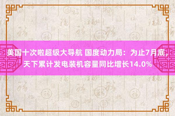 美国十次啦超级大导航 国度动力局：为止7月底，天下累计发电装机容量同比增长14.0%