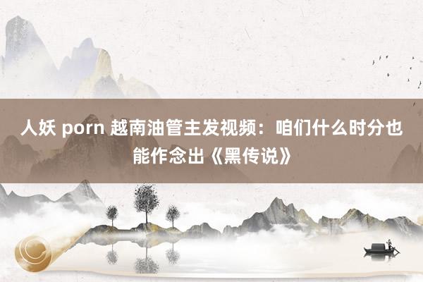 人妖 porn 越南油管主发视频：咱们什么时分也能作念出《黑传说》