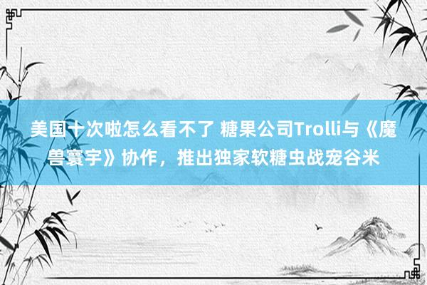 美国十次啦怎么看不了 糖果公司Trolli与《魔兽寰宇》协作，推出独家软糖虫战宠谷米