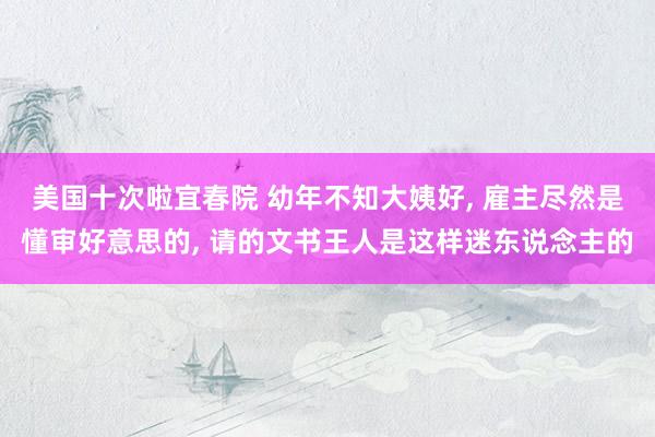 美国十次啦宜春院 幼年不知大姨好， 雇主尽然是懂审好意思的， 请的文书王人是这样迷东说念主的