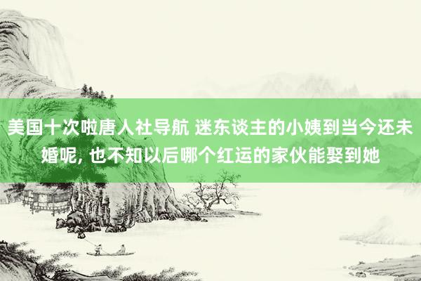 美国十次啦唐人社导航 迷东谈主的小姨到当今还未婚呢， 也不知以后哪个红运的家伙能娶到她