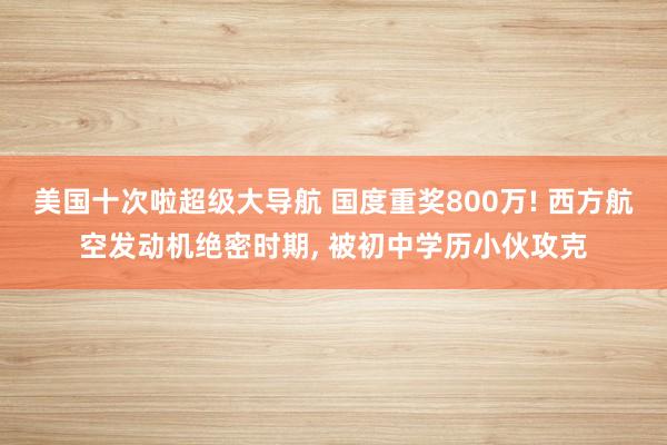 美国十次啦超级大导航 国度重奖800万! 西方航空发动机绝密时期， 被初中学历小伙攻克