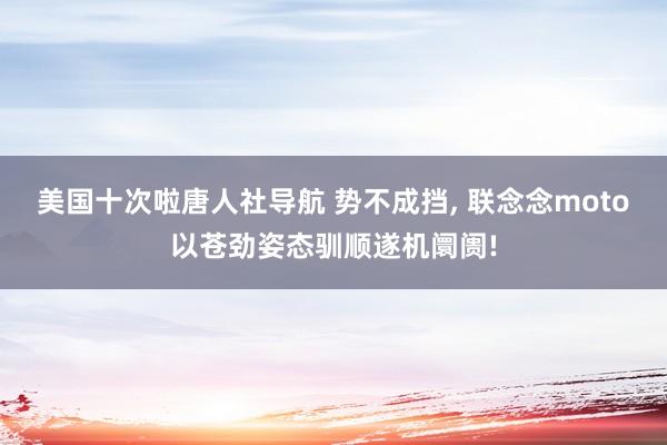 美国十次啦唐人社导航 势不成挡， 联念念moto以苍劲姿态驯顺遂机阛阓!