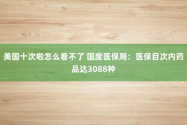 美国十次啦怎么看不了 国度医保局：医保目次内药品达3088种