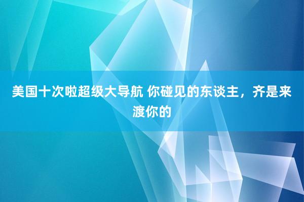 美国十次啦超级大导航 你碰见的东谈主，齐是来渡你的