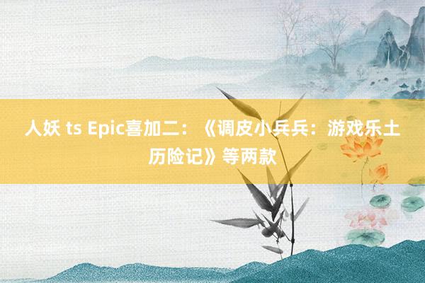 人妖 ts Epic喜加二：《调皮小兵兵：游戏乐土历险记》等两款