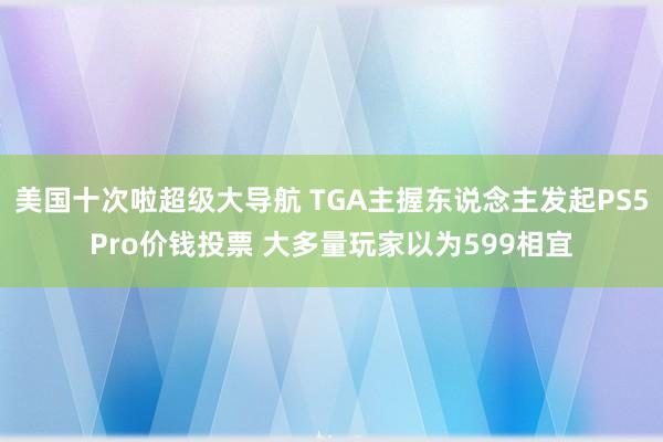 美国十次啦超级大导航 TGA主握东说念主发起PS5Pro价钱投票 大多量玩家以为599相宜