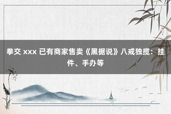 拳交 xxx 已有商家售卖《黑据说》八戒独揽：挂件、手办等