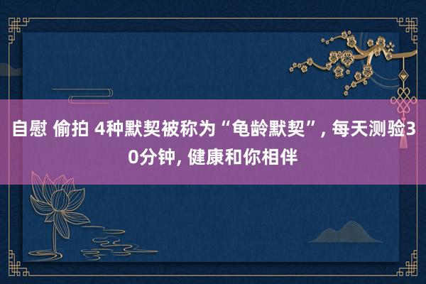 自慰 偷拍 4种默契被称为“龟龄默契”， 每天测验30分钟， 健康和你相伴