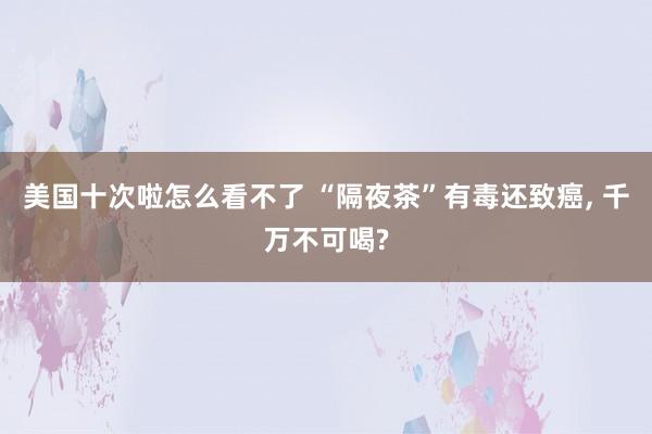 美国十次啦怎么看不了 “隔夜茶”有毒还致癌， 千万不可喝?