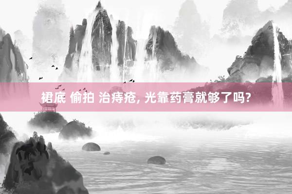 裙底 偷拍 治痔疮， 光靠药膏就够了吗?