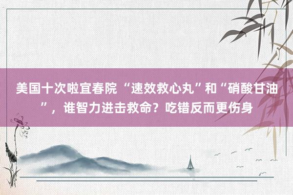 美国十次啦宜春院 “速效救心丸”和“硝酸甘油”，谁智力进击救命？吃错反而更伤身