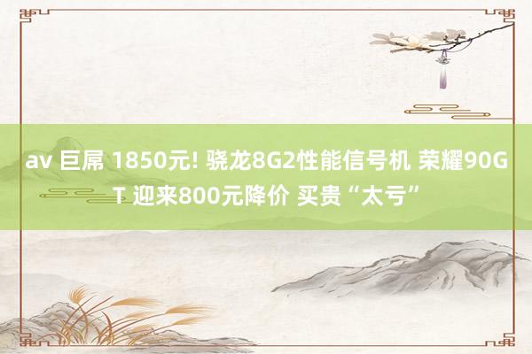 av 巨屌 1850元! 骁龙8G2性能信号机 荣耀90GT 迎来800元降价 买贵“太亏”