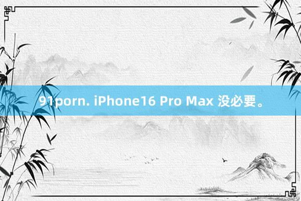 91porn. iPhone16 Pro Max 没必要。