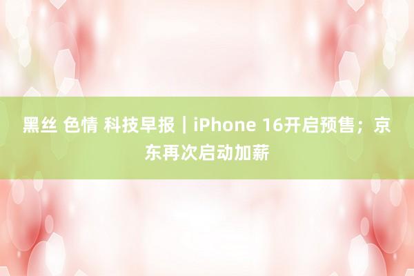 黑丝 色情 科技早报｜iPhone 16开启预售；京东再次启动加薪