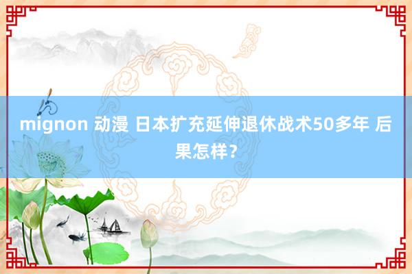 mignon 动漫 日本扩充延伸退休战术50多年 后果怎样？