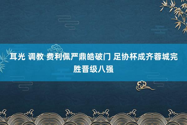 耳光 调教 费利佩严鼎皓破门 足协杯成齐蓉城完胜晋级八强