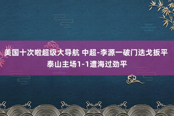 美国十次啦超级大导航 中超-李源一破门迭戈扳平 泰山主场1-1遭海过劲平