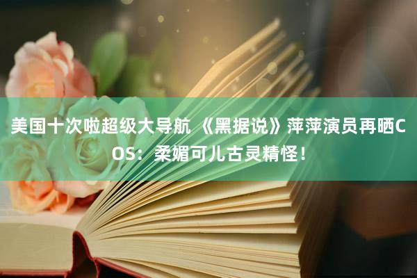 美国十次啦超级大导航 《黑据说》萍萍演员再晒COS：柔媚可儿古灵精怪！