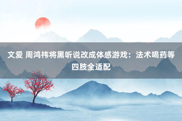 文爱 周鸿祎将黑听说改成体感游戏：法术喝药等四肢全适配