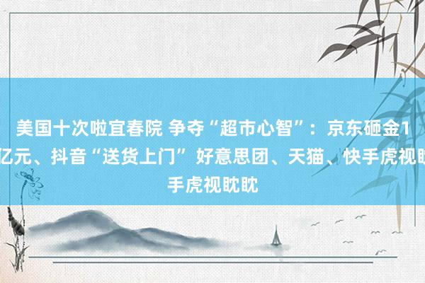 美国十次啦宜春院 争夺“超市心智”：京东砸金100亿元、抖音“送货上门” 好意思团、天猫、快手虎视眈眈