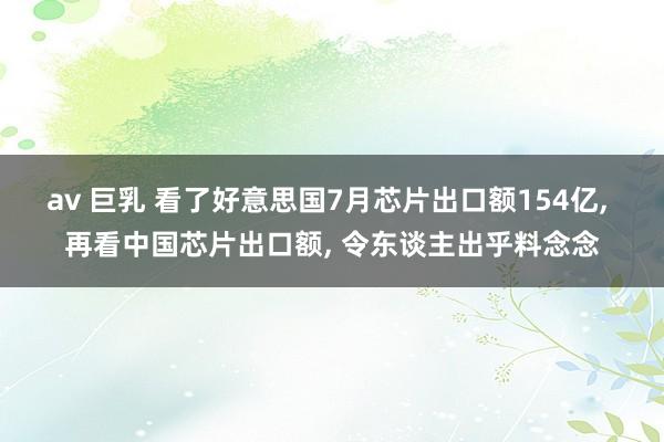 av 巨乳 看了好意思国7月芯片出口额154亿， 再看中国芯片出口额， 令东谈主出乎料念念