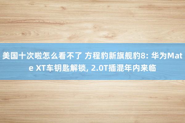 美国十次啦怎么看不了 方程豹新旗舰豹8: 华为Mate XT车钥匙解锁， 2.0T插混年内来临