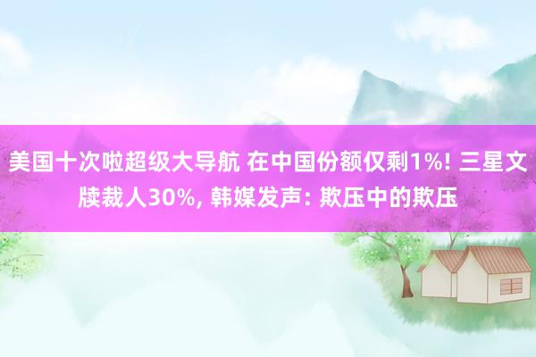 美国十次啦超级大导航 在中国份额仅剩1%! 三星文牍裁人30%， 韩媒发声: 欺压中的欺压