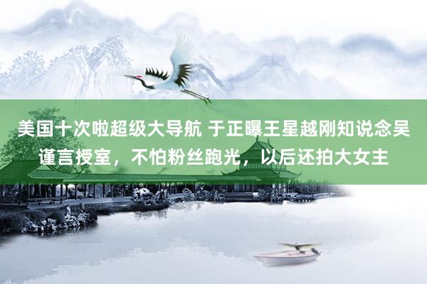 美国十次啦超级大导航 于正曝王星越刚知说念吴谨言授室，不怕粉丝跑光，以后还拍大女主