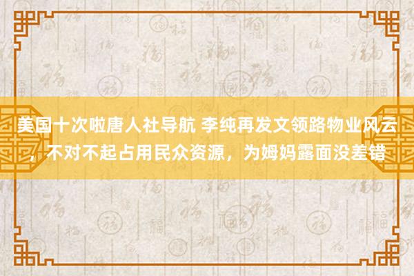 美国十次啦唐人社导航 李纯再发文领路物业风云，不对不起占用民众资源，为姆妈露面没差错