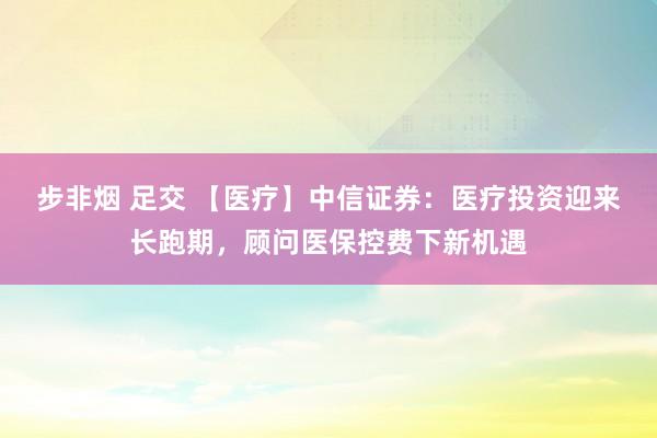 步非烟 足交 【医疗】中信证券：医疗投资迎来长跑期，顾问医保控费下新机遇